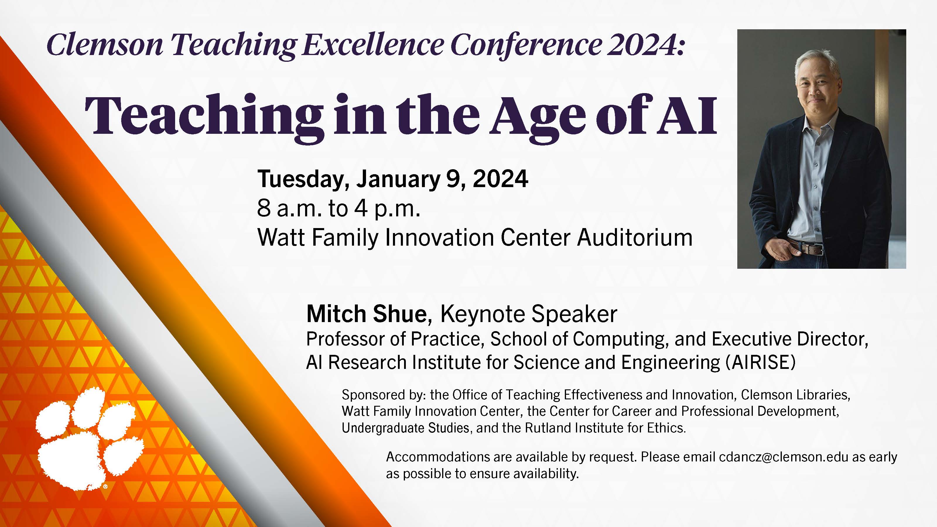 Clemson Teaching Excellence Conference 2024, Teaching in the Age of AI, Tuesday January 9 2024. 8 a.m. to 4 p.m. Watt Family Innovation Center Auditorium.  Mitch Shue, Keynote Speaker, professor of practice, School of Computing, and Executive Director, AI Research Institute for Science and Engineering (AIRISE).  Sponsored by the office of Teaching Effectiveness and Innovation, Clemson Libraries, Watt Family Innovation Center, the Center for Career and Professional Development, Undergraduate Studies, and the Rutland Institute for Ethics. 